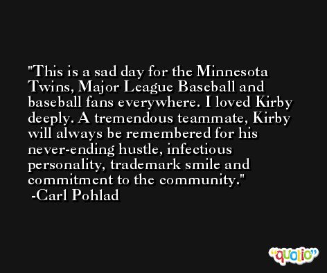 This is a sad day for the Minnesota Twins, Major League Baseball and baseball fans everywhere. I loved Kirby deeply. A tremendous teammate, Kirby will always be remembered for his never-ending hustle, infectious personality, trademark smile and commitment to the community. -Carl Pohlad