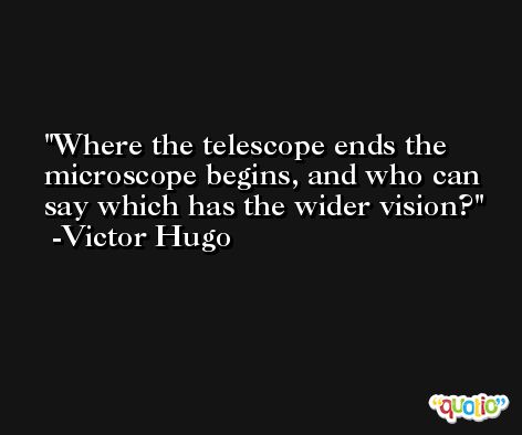 Where the telescope ends the microscope begins, and who can say which has the wider vision? -Victor Hugo