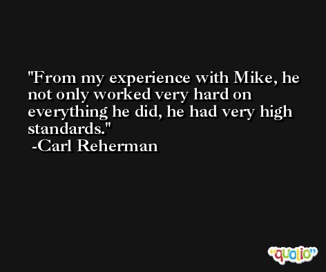 From my experience with Mike, he not only worked very hard on everything he did, he had very high standards. -Carl Reherman