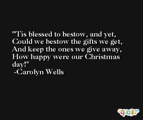 'Tis blessed to bestow, and yet, Could we bestow the gifts we get, And keep the ones we give away, How happy were our Christmas day! -Carolyn Wells