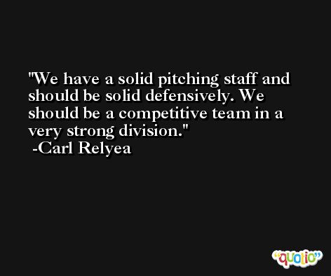 We have a solid pitching staff and should be solid defensively. We should be a competitive team in a very strong division. -Carl Relyea