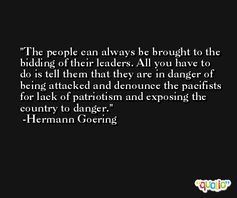 The people can always be brought to the bidding of their leaders. All you have to do is tell them that they are in danger of being attacked and denounce the pacifists for lack of patriotism and exposing the country to danger. -Hermann Goering