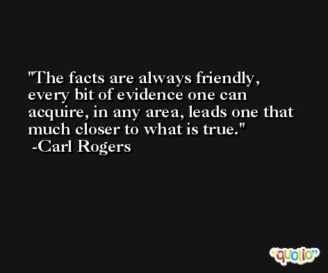 The facts are always friendly, every bit of evidence one can acquire, in any area, leads one that much closer to what is true. -Carl Rogers
