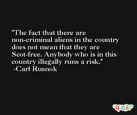 The fact that there are non-criminal aliens in the country does not mean that they are Scot-free. Anybody who is in this country illegally runs a risk. -Carl Rusnok