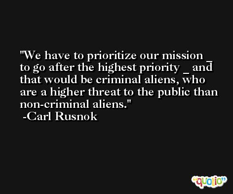We have to prioritize our mission _ to go after the highest priority _ and that would be criminal aliens, who are a higher threat to the public than non-criminal aliens. -Carl Rusnok