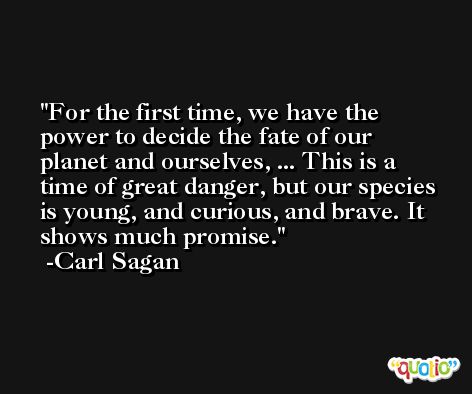 For the first time, we have the power to decide the fate of our planet and ourselves, ... This is a time of great danger, but our species is young, and curious, and brave. It shows much promise. -Carl Sagan