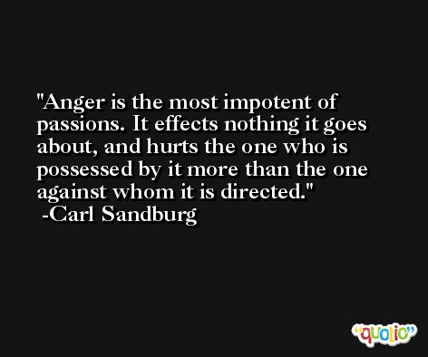 Anger is the most impotent of passions. It effects nothing it goes about, and hurts the one who is possessed by it more than the one against whom it is directed. -Carl Sandburg