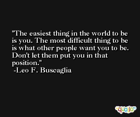 The easiest thing in the world to be is you. The most difficult thing to be is what other people want you to be. Don't let them put you in that position. -Leo F. Buscaglia