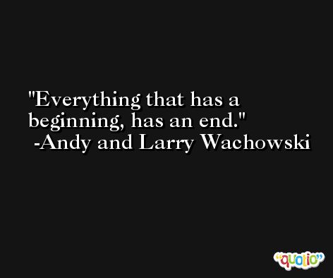 Everything that has a beginning, has an end. -Andy and Larry Wachowski