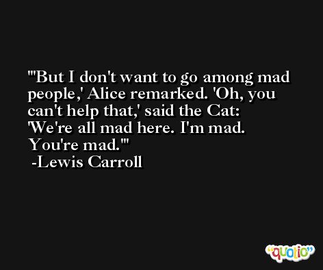 'But I don't want to go among mad people,' Alice remarked. 'Oh, you can't help that,' said the Cat: 'We're all mad here. I'm mad. You're mad.' -Lewis Carroll