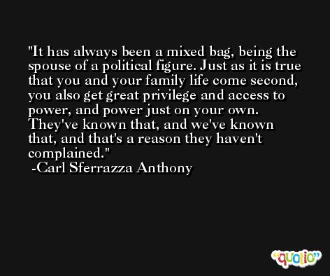 It has always been a mixed bag, being the spouse of a political figure. Just as it is true that you and your family life come second, you also get great privilege and access to power, and power just on your own. They've known that, and we've known that, and that's a reason they haven't complained. -Carl Sferrazza Anthony