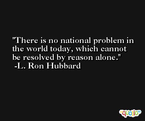 There is no national problem in the world today, which cannot be resolved by reason alone. -L. Ron Hubbard