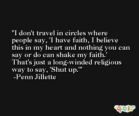 I don't travel in circles where people say, 'I have faith, I believe this in my heart and nothing you can say or do can shake my faith.' That's just a long-winded religious way to say, 'Shut up.' -Penn Jillette