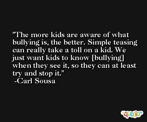 The more kids are aware of what bullying is, the better. Simple teasing can really take a toll on a kid. We just want kids to know [bullying] when they see it, so they can at least try and stop it. -Carl Sousa