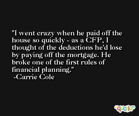 I went crazy when he paid off the house so quickly - as a CFP, I thought of the deductions he'd lose by paying off the mortgage. He broke one of the first rules of financial planning. -Carrie Cole
