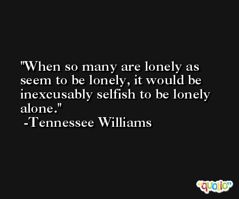 When so many are lonely as seem to be lonely, it would be inexcusably selfish to be lonely alone. -Tennessee Williams