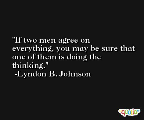 If two men agree on everything, you may be sure that one of them is doing the thinking. -Lyndon B. Johnson