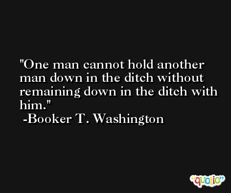 One man cannot hold another man down in the ditch without remaining down in the ditch with him. -Booker T. Washington