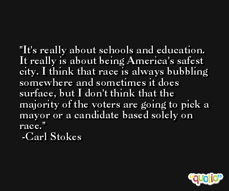 It's really about schools and education. It really is about being America's safest city. I think that race is always bubbling somewhere and sometimes it does surface, but I don't think that the majority of the voters are going to pick a mayor or a candidate based solely on race. -Carl Stokes