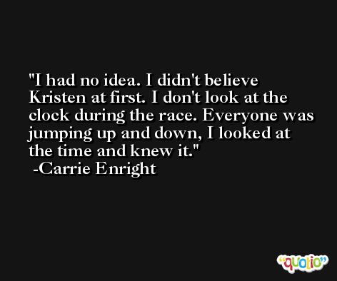 I had no idea. I didn't believe Kristen at first. I don't look at the clock during the race. Everyone was jumping up and down, I looked at the time and knew it. -Carrie Enright