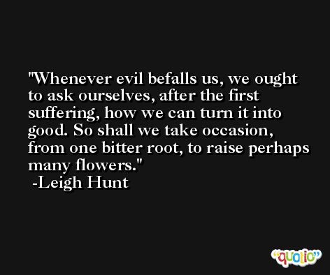Whenever evil befalls us, we ought to ask ourselves, after the first suffering, how we can turn it into good. So shall we take occasion, from one bitter root, to raise perhaps many flowers. -Leigh Hunt