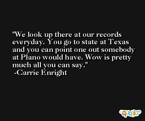 We look up there at our records everyday. You go to state at Texas and you can point one out somebody at Plano would have. Wow is pretty much all you can say. -Carrie Enright