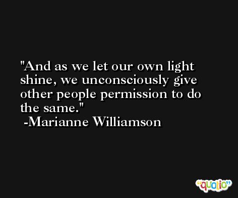 And as we let our own light shine, we unconsciously give other people permission to do the same. -Marianne Williamson