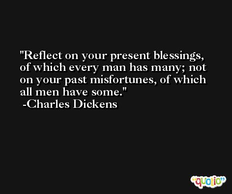 Reflect on your present blessings, of which every man has many; not on your past misfortunes, of which all men have some. -Charles Dickens