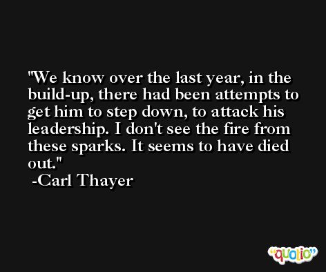 We know over the last year, in the build-up, there had been attempts to get him to step down, to attack his leadership. I don't see the fire from these sparks. It seems to have died out. -Carl Thayer