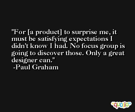 For [a product] to surprise me, it must be satisfying expectations I didn't know I had. No focus group is going to discover those. Only a great designer can. -Paul Graham