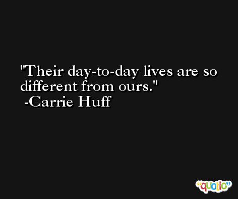 Their day-to-day lives are so different from ours. -Carrie Huff