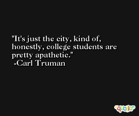 It's just the city, kind of, honestly, college students are pretty apathetic. -Carl Truman