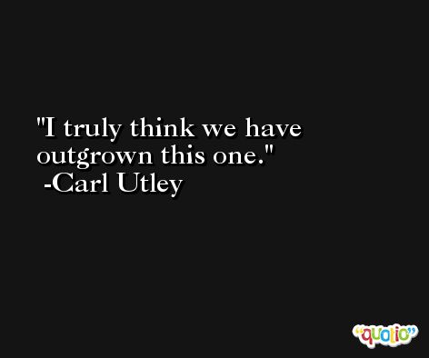 I truly think we have outgrown this one. -Carl Utley