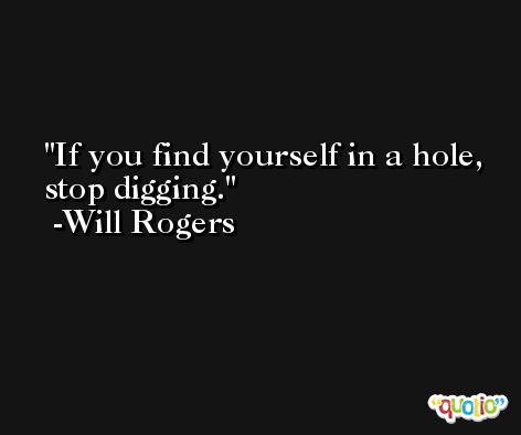 If you find yourself in a hole, stop digging. -Will Rogers