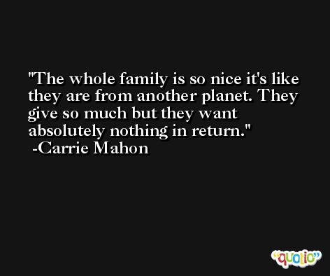 The whole family is so nice it's like they are from another planet. They give so much but they want absolutely nothing in return. -Carrie Mahon