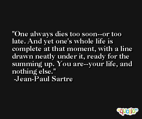 One always dies too soon--or too late. And yet one's whole life is complete at that moment, with a line drawn neatly under it, ready for the summing up. You are--your life, and nothing else. -Jean-Paul Sartre