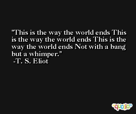 This is the way the world ends This is the way the world ends This is the way the world ends Not with a bang but a whimper. -T. S. Eliot