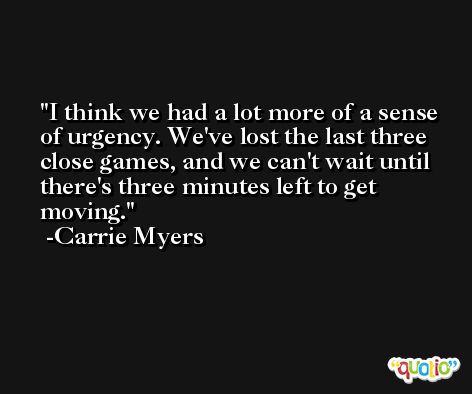 I think we had a lot more of a sense of urgency. We've lost the last three close games, and we can't wait until there's three minutes left to get moving. -Carrie Myers