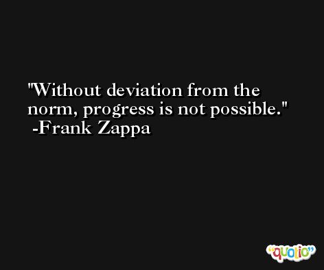 Without deviation from the norm, progress is not possible. -Frank Zappa