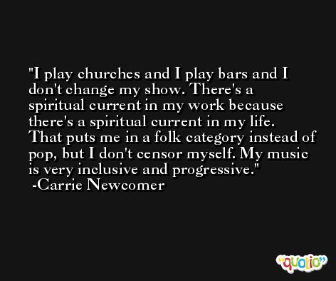 I play churches and I play bars and I don't change my show. There's a spiritual current in my work because there's a spiritual current in my life. That puts me in a folk category instead of pop, but I don't censor myself. My music is very inclusive and progressive. -Carrie Newcomer