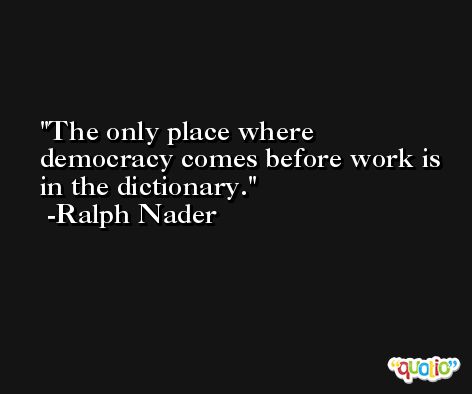 The only place where democracy comes before work is in the dictionary. -Ralph Nader