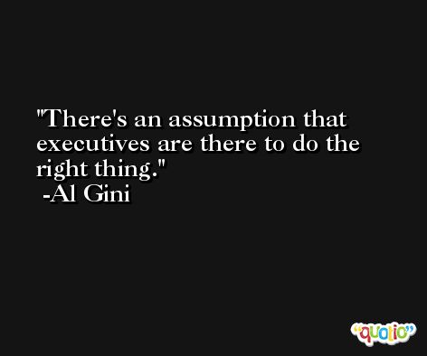 There's an assumption that executives are there to do the right thing. -Al Gini