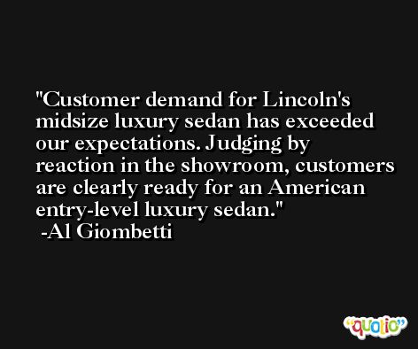 Customer demand for Lincoln's midsize luxury sedan has exceeded our expectations. Judging by reaction in the showroom, customers are clearly ready for an American entry-level luxury sedan. -Al Giombetti