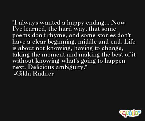 I always wanted a happy ending... Now I've learned, the hard way, that some poems don't rhyme, and some stories don't have a clear beginning, middle and end. Life is about not knowing, having to change, taking the moment and making the best of it without knowing what's going to happen next. Delicious ambiguity. -Gilda Radner
