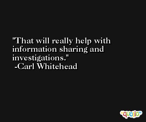 That will really help with information sharing and investigations. -Carl Whitehead