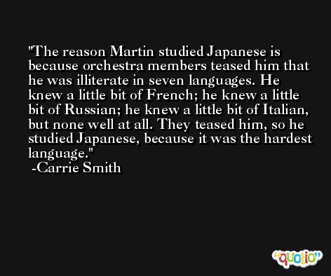 The reason Martin studied Japanese is because orchestra members teased him that he was illiterate in seven languages. He knew a little bit of French; he knew a little bit of Russian; he knew a little bit of Italian, but none well at all. They teased him, so he studied Japanese, because it was the hardest language. -Carrie Smith