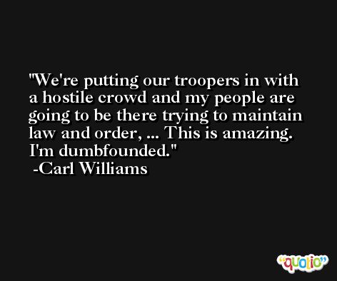 We're putting our troopers in with a hostile crowd and my people are going to be there trying to maintain law and order, ... This is amazing. I'm dumbfounded. -Carl Williams