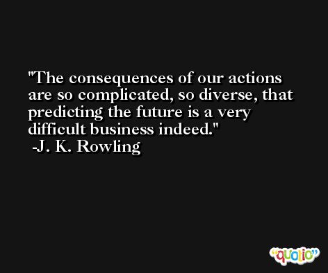 The consequences of our actions are so complicated, so diverse, that predicting the future is a very difficult business indeed. -J. K. Rowling