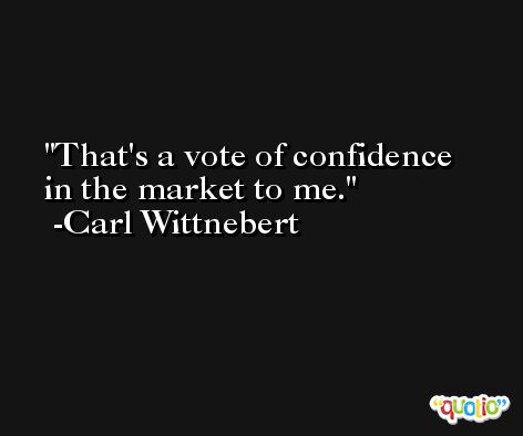 That's a vote of confidence in the market to me. -Carl Wittnebert