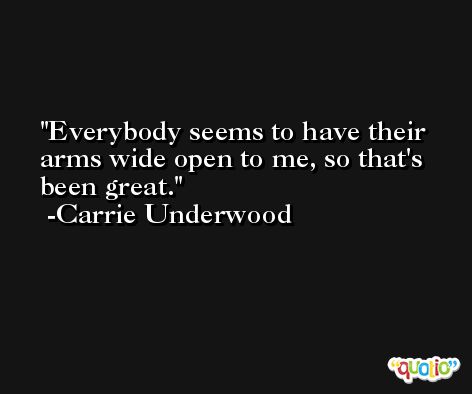 Everybody seems to have their arms wide open to me, so that's been great. -Carrie Underwood